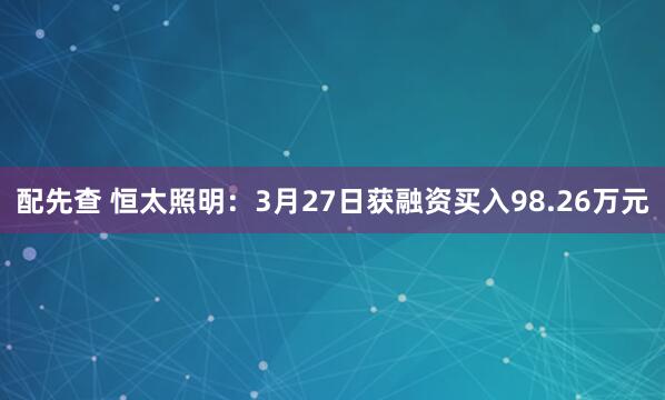 配先查 恒太照明：3月27日获融资买入98.26万元