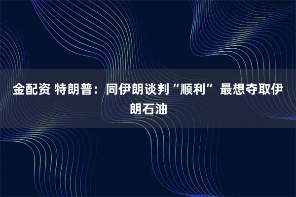 金配资 特朗普：同伊朗谈判“顺利” 最想夺取伊朗石油