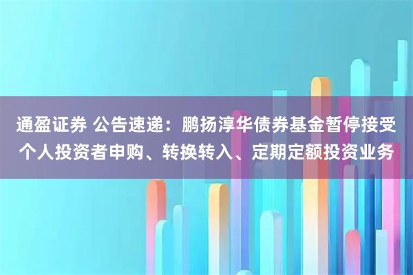 通盈证券 公告速递：鹏扬淳华债券基金暂停接受个人投资者申购、转换转入、定期定额投资业务