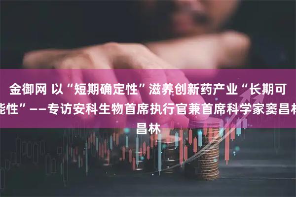 金御网 以“短期确定性”滋养创新药产业“长期可能性”——专访安科生物首席执行官兼首席科学家窦昌林