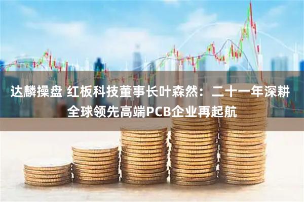 达麟操盘 红板科技董事长叶森然：二十一年深耕 全球领先高端PCB企业再起航