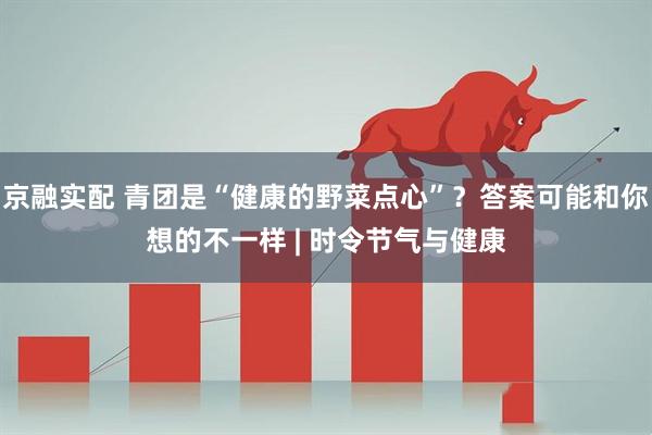 京融实配 青团是“健康的野菜点心”？答案可能和你想的不一样 | 时令节气与健康
