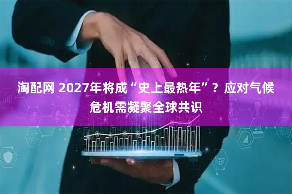 淘配网 2027年将成“史上最热年”?应对气候危机需凝聚全球共识