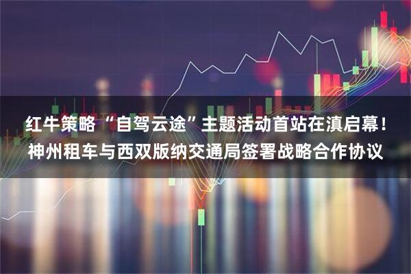红牛策略 “自驾云途”主题活动首站在滇启幕！神州租车与西双版纳交通局签署战略合作协议