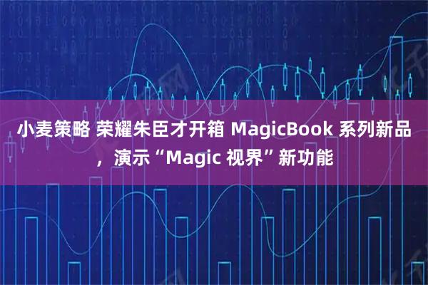 小麦策略 荣耀朱臣才开箱 MagicBook 系列新品，演示“Magic 视界”新功能