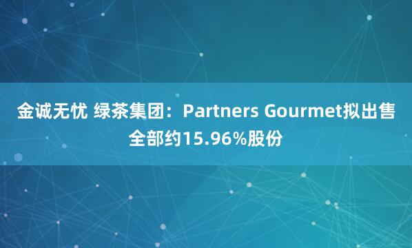 金诚无忧 绿茶集团:Partners Gourmet拟出售全部约15.96%股份