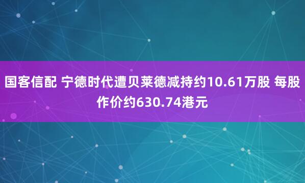 国客信配 宁德时代遭贝莱德减持约10.61万股 每股作价约630.74港元